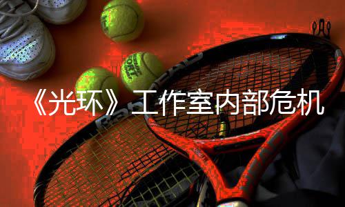 部危团队机曝近乎解散环核心光工作光室内