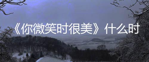 播间表你美追剧微笑日历更新时很什么时候出时