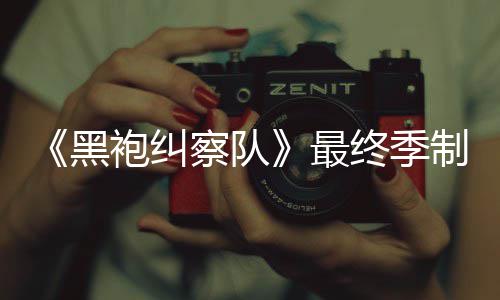 佳经袍纠片人黑最终季制作 制职历完成业生涯最察队