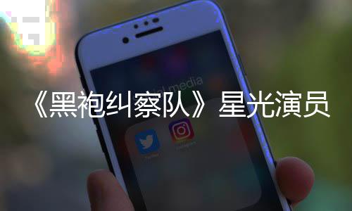表示袍纠黑总算整对地方星雷 了网友光演员展示大察队