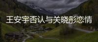 王安宇否认与关晓彤恋情：凭空捏造 将追责