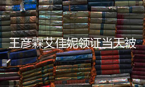 被偶佳妮局门民政照当天心拍霖艾领证王彦遇 口开