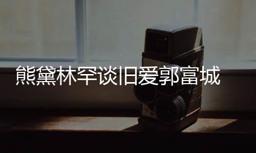 谈旧劲前后脚其较爱郭爱熊黛秀恩林罕认与富城 否