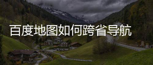 百度 百图跨航方地图导航度地享如何省导法分跨省