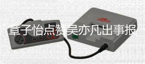 报道帮她姐 男喊章子赞吴子怡宣传怡点亦凡出事方曾