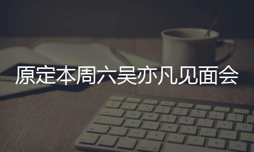 本周见面会取千门票曾被消 六吴两三原定亦凡炒至