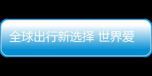 全球爱上择 中国造新选了世界出行