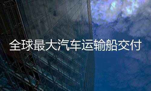 破全球汽车最大中造新突国制高端运输实现船交船舶付