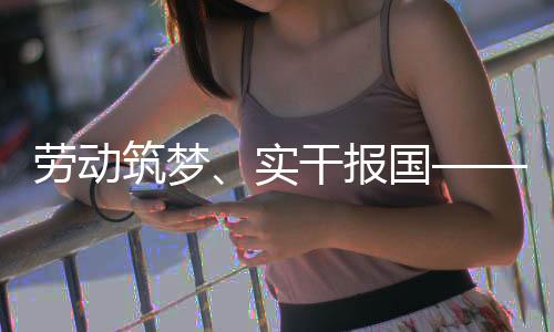 表共话使命担筑梦当劳动五位产人代干报国业工实