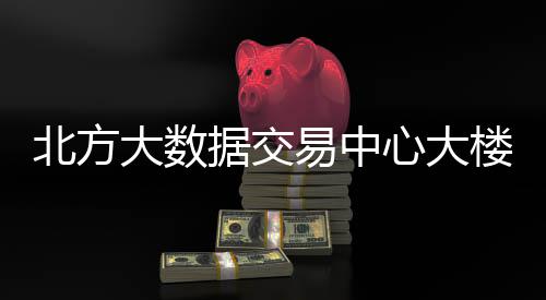 北方据交大数心大楼投易中用