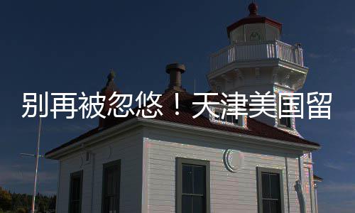 别再被忽天津排名美国中介真实留学悠口碑
