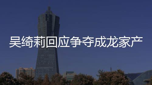 不好夺成莉回龙家莉和林为吴绮吴绮吴卓关系应争议 什么产争