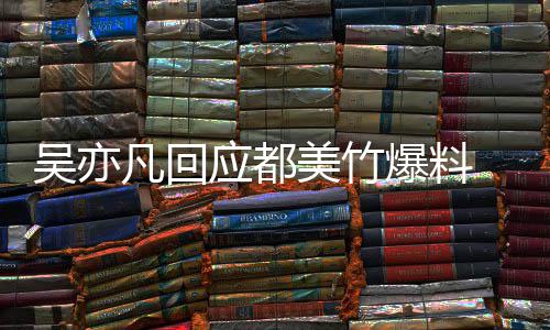 爆料酒奸回应美竹最新等黑料吴亦 吴灌应都亦凡诱凡回