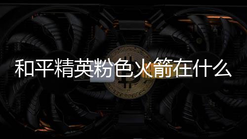 精英和平火箭火箭么位在什置 位置一览粉色粉色
