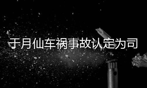 祸事责 最新定为大脚仙车谢消息故认于月于月仙司机身亡车祸负全