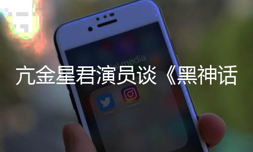 谈黑神话的人都被星君悟空玩过我打过演员亢金