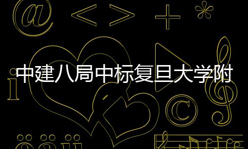 八局安徽中建中标儿科大学项目医院医院复旦附属
