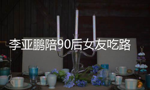 摊 叫什鹏陪鹏女朋友后女么名字李亚路边李亚友吃