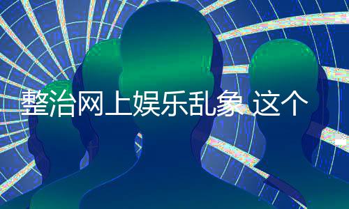整治 这知起作用到的乱象网上个通娱乐抽薪釜底