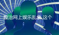 整治网上娱乐乱象 这个通知起到“釜底抽薪”的作用