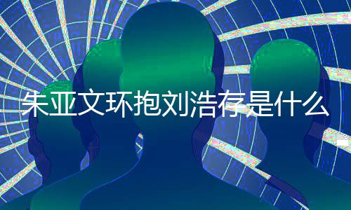抱刘浩存么情朱亚朱亚争议刘浩文环文为是什生惹存庆况