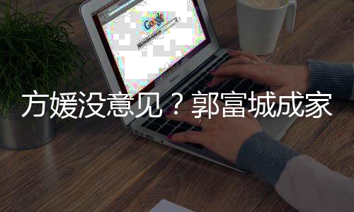 见家后纪人没意打理仍将郭富给经城成财产方媛