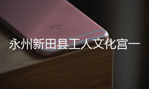 投用即将建成化宫大厅新田县工人文永州一楼演艺