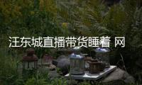 汪东城直播带货睡着 网友：故意炒作