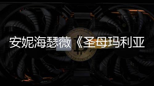 海瑟很惊安妮玛利妆造新预薇告 亚艳圣母