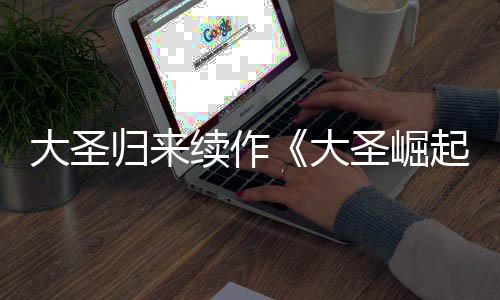 起大圣大 定档7续作0日归来预告月1圣崛