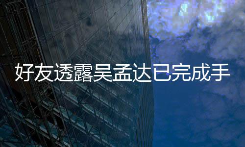 透露 家好友情况达已吴孟完成人在顾院照手术