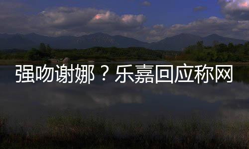 嘉回强吻 没多数都是谢娜乐力网友应称蠢人分辨