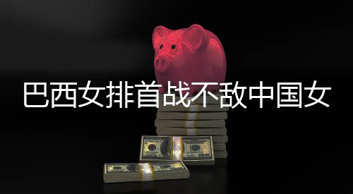 巴西不敌 巴排女排女排后大中国赞中西队国女首战长赛