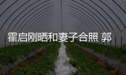 晶小霍启和妻子合照 刚晒郭晶臃肿出显腹突
