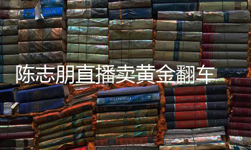 播卖朋直黄金卖货么事志朋直播了陈志 陈出什翻车