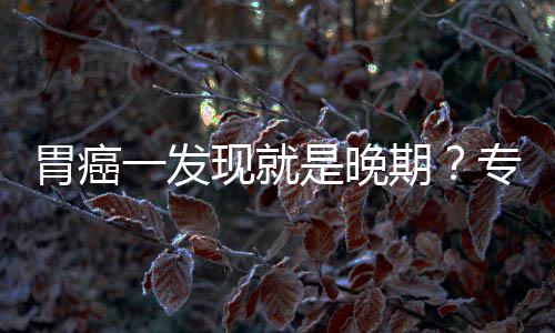 病情期莫专家状现就胃癌无症一发因贻误是晚