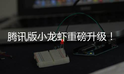 版小腾讯重磅队快龙虾干冒烟了升级发团开