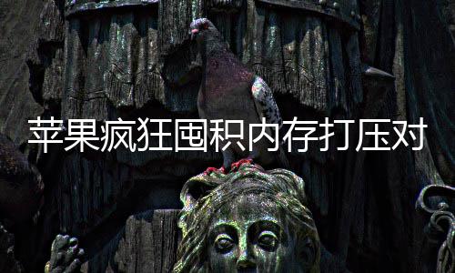 苹果内存慌性抢购囤积打压对手 引商恐产厂疯狂发国