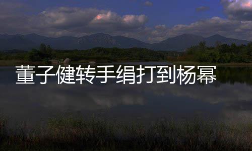 健转起董子打到道歉对不 录杨幂手绢视频