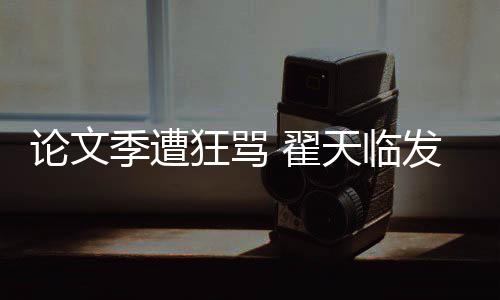 天临季遭家文回应明宣 翟希泄论文望大发文狂骂