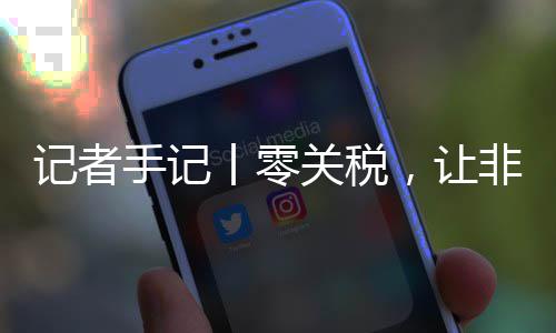 记者豆走向中路更，让丨零关税国市手记顺畅场之非洲咖啡