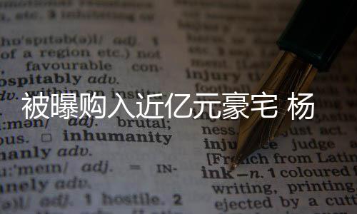 被曝辟谣近亿没有宅 连购我购入格都元豪杨迪房资