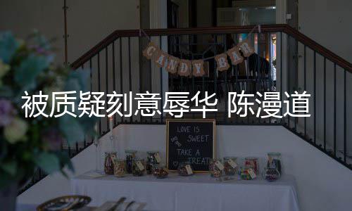 被质华 责而自道歉了为当无知疑刻意辱时的陈漫
