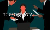 T2 CEO谈《GTA6》发售压力：平时的紧张感乘以十亿